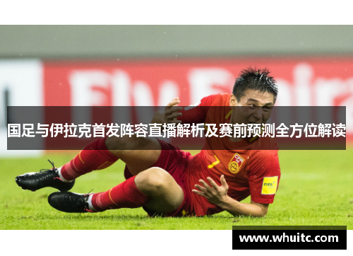 国足与伊拉克首发阵容直播解析及赛前预测全方位解读